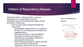 Pattern of Respiratory diseases
•Obstructive pattern :-Decreased FEV1, normal or
decreased FVC, and decreased FEV1/FVC
•Classically, these are the patients with asthma, chronic
bronchitis, or emphysema
• PFTs can help further distinguish between the
above three:
• Bronchodilator responsiveness - an increase in
the FEV1 by 12% following bronchodilator use
suggests asthma
• Bronchial provocation - inducing asthmatic
obstruction of reactive lower airways by
administering methacholine, histamine, or
adenosine monophosphate
• DLCO ( Diffusing capacity for carbon monoxide
)will be decreased in patients with
emphysema, and can be normal or increased
 