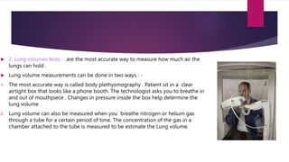  2. Lung volumes tests :- are the most accurate way to measure how much air the
lungs can hold .
 Lung volume measurements can be done in two ways : -
1. The most accurate way is called body plethysmography . Patient sit in a clear
airtight box that looks like a phone booth. The technologist asks you to breathe in
and out of mouthpiece . Changes in pressure inside the box help determine the
lung volume .
2. Lung volume can also be measured when you breathe nitrogen or helium gas
through a tube for a certain period of time. The concentration of the gas in a
chamber attached to the tube is measured to be estimate the Lung volume.
 