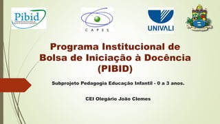 Programa Institucional de
Bolsa de Iniciação à Docência
(PIBID)
Subprojeto Pedagogia Educação Infantil - 0 a 3 anos.
CEI Olegário João Clemes
 
