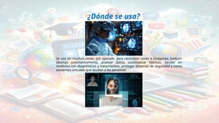¿Dónde se usa?
Se usa en muchas cosas, por ejemplo: para reconocer voces e imágenes, traducir
idiomas automáticamente, analizar datos, automatizar fábricas, ayudar en
medicina con diagnósticos y tratamientos, proteger sistemas de seguridad y como
asistentes virtuales que ayudan a las personas.
 