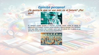 Opinión personal
¿Te gustaría que se use más en el futuro? ¿Por
qué?
Sí, porque puede ayudar a mejorar muchas cosas, como la salud, la
educación y el trabajo. Facilitar tareas difíciles y ahorra tiempo. Pero también
creo que debe usarse con cuidado, para que no afecte los empleos ni se
pierda el control sobre las decisiones importantes.
 
