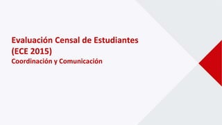 Evaluación Censal de Estudiantes
(ECE 2015)
Coordinación y Comunicación
 
