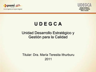 U D E G C A Unidad Desarrollo Estratégico y Gestión para la Calidad Titular: Dra. María Teresita Ithurburu 2011 