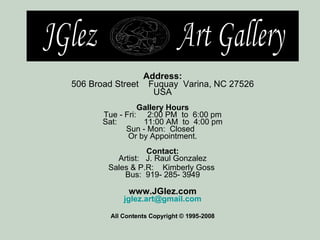 Address: 506 Broad Street    Fuquay  Varina, NC 27526 USA Gallery Hours Tue - Fri:     2:00 PM  to  6:00 pm Sat:            11:00 AM  to  4:00 pm Sun - Mon:  Closed    Or by Appointment. Contact: Artist:  J. Raul Gonzalez Sales & P.R:  Kimberly Goss  Bus:  919- 285- 3949 www.JGlez.com [email_address] All Contents Copyright © 1995-2008 JGlez  Art Gallery 
