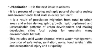 • Urbanization – It is the next issue to address
- It is a process of on-going and rapid pace of changing society
and environmental land scale in every continent.
- It is a result of population migration from rural to urban
areas and urban demographic growth, rapid unplanned and
unsustainable patterns of urban development and making
developing cities focal points for emerging many
environmental hazards.
- This includes solid waste disposal, waste water management,
provision of safe water, sanitation, noise, food safety, traffic
and occupational injury and air quality.
 