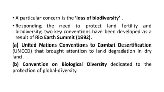 • A particular concern is the ‘loss of biodiversity’ .
• Responding the need to protect land fertility and
biodiversity, two key conventions have been developed as a
result of Rio Earth Summit (1992).
(a) United Nations Conventions to Combat Desertification
(UNCCD) that brought attention to land degradation in dry
land.
(b) Convention on Biological Diversity dedicated to the
protection of global-diversity.
 