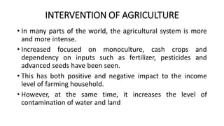 INTERVENTION OF AGRICULTURE
• In many parts of the world, the agricultural system is more
and more intense.
• Increased focused on monoculture, cash crops and
dependency on inputs such as fertilizer, pesticides and
advanced seeds have been seen.
• This has both positive and negative impact to the income
level of farming household.
• However, at the same time, it increases the level of
contamination of water and land
 