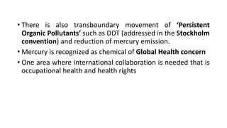 • There is also transboundary movement of ‘Persistent
Organic Pollutants’ such as DDT (addressed in the Stockholm
convention) and reduction of mercury emission.
• Mercury is recognized as chemical of Global Health concern
• One area where international collaboration is needed that is
occupational health and health rights
 