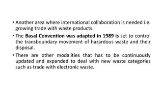 • Another area where international collaboration is needed i.e.
growing trade with waste products.
• The Basal Convention was adapted in 1989 is set to control
the transboundary movement of hazardous waste and their
disposal.
• There are other modalities that has to be continuously
updated and expanded to deal with new waste categories
such as trade with electronic waste.
 