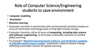 Role of Computer Science/Engineering
students to save environment
• Computer modeling
• Simulation
• Machine learning
• Computer scientists in partnership with environmental scientists employ an
array of information technology tools to help fight climate change.
• Computer Scientists utilize all areas of computing, including data science
and software engineering, to formulate sustainable solutions to combat
global warming.
• For Example "Machine-learning-based evidence and attribution mapping
of 100,000 climate impact studies" published in Nature Climate Change
reflecting sustainable solution for global warming.
 