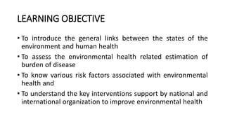 LEARNING OBJECTIVE
• To introduce the general links between the states of the
environment and human health
• To assess the environmental health related estimation of
burden of disease
• To know various risk factors associated with environmental
health and
• To understand the key interventions support by national and
international organization to improve environmental health
 