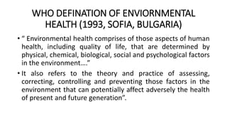 WHO DEFINATION OF ENVIORNMENTAL
HEALTH (1993, SOFIA, BULGARIA)
• “ Environmental health comprises of those aspects of human
health, including quality of life, that are determined by
physical, chemical, biological, social and psychological factors
in the environment….”
• It also refers to the theory and practice of assessing,
correcting, controlling and preventing those factors in the
environment that can potentially affect adversely the health
of present and future generation”.
 