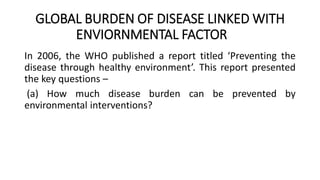 GLOBAL BURDEN OF DISEASE LINKED WITH
ENVIORNMENTAL FACTOR
In 2006, the WHO published a report titled ‘Preventing the
disease through healthy environment’. This report presented
the key questions –
(a) How much disease burden can be prevented by
environmental interventions?
 