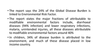• The report says the 24% of the Global Disease Burden is
linked to Environmental Risk Factor.
• The report states the major fractions of attributable to
modifiable environmental factors include, diarrhoeal
diseases (94% infection) and lower respiratory infections,
malaria, unintended injuries, all these diseases attributable
to modifiable environmental factors around 40%
• In children, 34% of disease burden is attributed to the
environment, and much of these disease placed in low
income country.
 