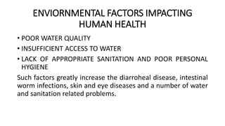 ENVIORNMENTAL FACTORS IMPACTING
HUMAN HEALTH
• POOR WATER QUALITY
• INSUFFICIENT ACCESS TO WATER
• LACK OF APPROPRIATE SANITATION AND POOR PERSONAL
HYGIENE
Such factors greatly increase the diarroheal disease, intestinal
worm infections, skin and eye diseases and a number of water
and sanitation related problems.
 