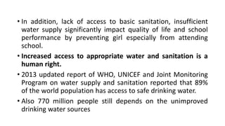 • In addition, lack of access to basic sanitation, insufficient
water supply significantly impact quality of life and school
performance by preventing girl especially from attending
school.
• Increased access to appropriate water and sanitation is a
human right.
• 2013 updated report of WHO, UNICEF and Joint Monitoring
Program on water supply and sanitation reported that 89%
of the world population has access to safe drinking water.
• Also 770 million people still depends on the unimproved
drinking water sources
 