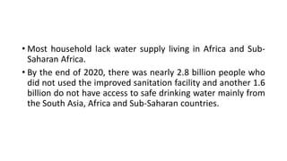 • Most household lack water supply living in Africa and Sub-
Saharan Africa.
• By the end of 2020, there was nearly 2.8 billion people who
did not used the improved sanitation facility and another 1.6
billion do not have access to safe drinking water mainly from
the South Asia, Africa and Sub-Saharan countries.
 