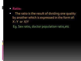  Ratio:
 The ratio is the result of dividing one quality
by another which is expressed in the form of:
X :Y or X/Y
Eg. Sex ratio, doctor population ratio,etc
 