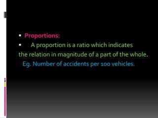  Proportions:
 A proportion is a ratio which indicates
the relation in magnitude of a part of the whole.
Eg. Number of accidents per 100 vehicles.
 