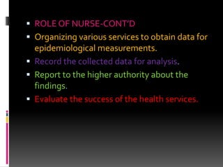  ROLE OF NURSE-CONT’D
 Organizing various services to obtain data for
epidemiological measurements.
 Record the collected data for analysis.
 Report to the higher authority about the
findings.
 Evaluate the success of the health services.
 