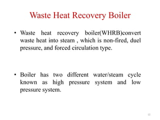 Waste Heat Recovery Boiler
• Waste heat recovery boiler(WHRB)convert
waste heat into steam , which is non-fired, duel
pressure, and forced circulation type.
• Boiler has two different water/steam cycle
known as high pressure system and low
pressure system.
12
 