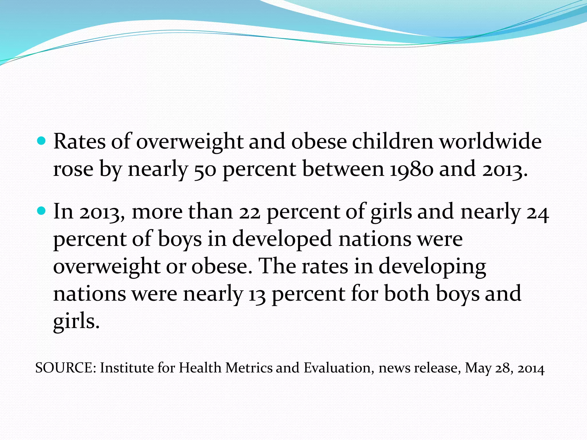  Rates of overweight and obese children worldwide
rose by nearly 50 percent between 1980 and 2013.
 In 2013, more than 22 percent of girls and nearly 24
percent of boys in developed nations were
overweight or obese. The rates in developing
nations were nearly 13 percent for both boys and
girls.
SOURCE: Institute for Health Metrics and Evaluation, news release, May 28, 2014
 