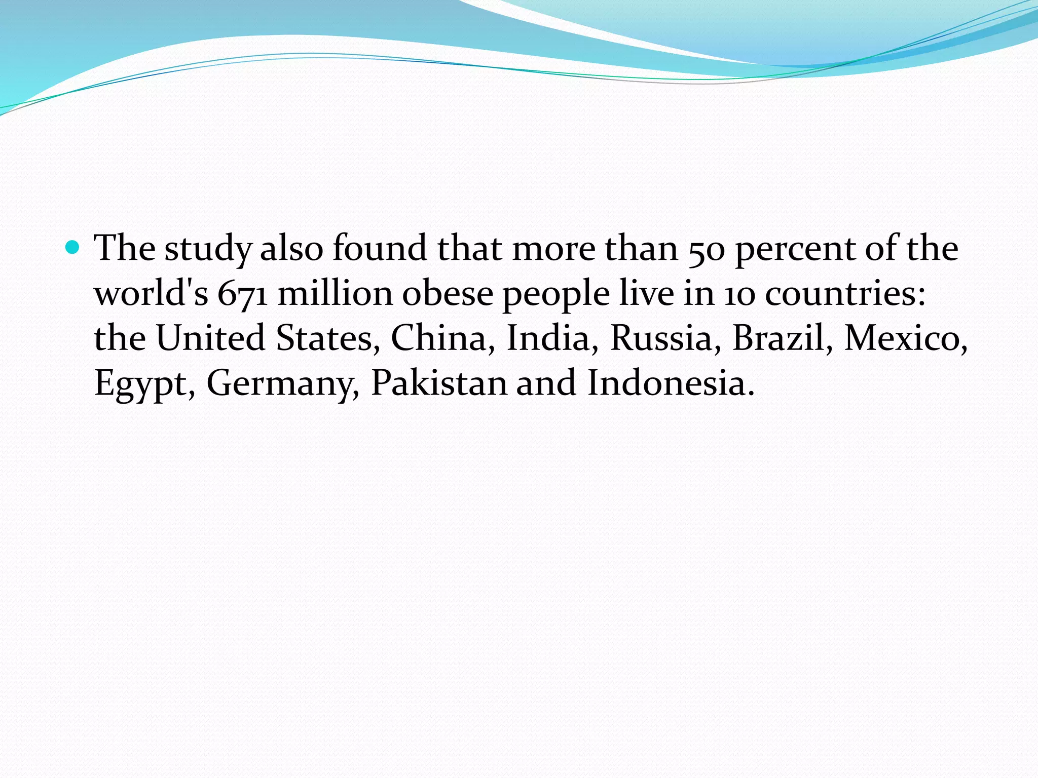  The study also found that more than 50 percent of the
world's 671 million obese people live in 10 countries:
the United States, China, India, Russia, Brazil, Mexico,
Egypt, Germany, Pakistan and Indonesia.
 