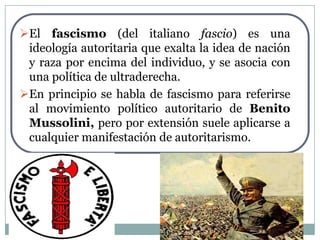 El fascismo (del italiano fascio) es una
 ideología autoritaria que exalta la idea de nación
 y raza por encima del individuo, y se asocia con
 una política de ultraderecha.
En principio se habla de fascismo para referirse
 al movimiento político autoritario de Benito
 Mussolini, pero por extensión suele aplicarse a
 cualquier manifestación de autoritarismo.
 