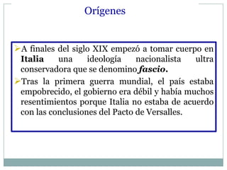 Orígenes


A finales del siglo XIX empezó a tomar cuerpo en
 Italia    una     ideología    nacionalista  ultra
 conservadora que se denomino fascio.
Tras la primera guerra mundial, el país estaba
 empobrecido, el gobierno era débil y había muchos
 resentimientos porque Italia no estaba de acuerdo
 con las conclusiones del Pacto de Versalles.
 