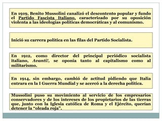 En 1919, Benito Mussolini canalizó el descontento popular y fundo
el Partido Fascista Italiano, caracterizado por su oposición
violenta a las ideologías políticas democráticas y al comunismo.



Inició su carrera política en las filas del Partido Socialista.


En 1912, como director del principal periódico socialista
italiano, Avanti!, se oponía tanto al capitalismo como al
militarismo.


En 1914, sin embargo, cambió de actitud pidiendo que Italia
entrara en la I Guerra Mundial y se acercó a la derecha política.

Mussolini puso su movimiento al servicio de los empresarios
conservadores y de los intereses de los propietarios de las tierras
que, junto con la Iglesia católica de Roma y el Ejército, querían
detener la “oleada roja”.
 