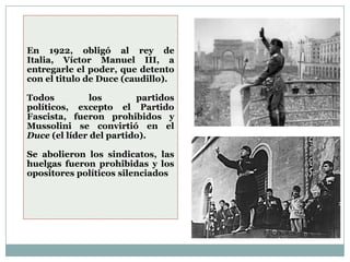 En 1922, obligó al rey de
Italia, Víctor Manuel III, a
entregarle el poder, que detento
con el titulo de Duce (caudillo).

Todos          los       partidos
políticos, excepto el Partido
Fascista, fueron prohibidos y
Mussolini se convirtió en el
Duce (el líder del partido).

Se abolieron los sindicatos, las
huelgas fueron prohibidas y los
opositores políticos silenciados
 