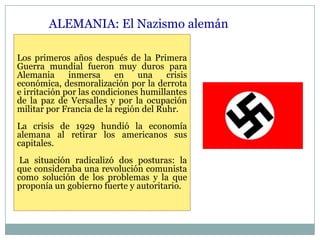 ALEMANIA: El Nazismo alemán

Los primeros años después de la Primera
Guerra mundial fueron muy duros para
Alemania      inmersa     en    una    crisis
económica, desmoralización por la derrota
e irritación por las condiciones humillantes
de la paz de Versalles y por la ocupación
militar por Francia de la región del Ruhr.
La crisis de 1929 hundió la economía
alemana al retirar los americanos sus
capitales.
 La situación radicalizó dos posturas: la
que consideraba una revolución comunista
como solución de los problemas y la que
proponía un gobierno fuerte y autoritario.
 