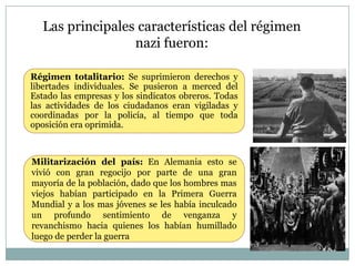 Las principales características del régimen
                  nazi fueron:

Régimen totalitario: Se suprimieron derechos y
libertades individuales. Se pusieron a merced del
Estado las empresas y los sindicatos obreros. Todas
las actividades de los ciudadanos eran vigiladas y
coordinadas por la policía, al tiempo que toda
oposición era oprimida.



Militarización del país: En Alemania esto se
vivió con gran regocijo por parte de una gran
mayoría de la población, dado que los hombres mas
viejos habían participado en la Primera Guerra
Mundial y a los mas jóvenes se les había inculcado
un profundo sentimiento de venganza y
revanchismo hacia quienes los habían humillado
luego de perder la guerra
 