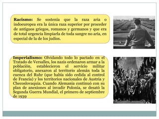Racismo: Se sostenía que la raza aria o
indoeuropea era la única raza superior por proceder
de antiguos griegos, romanos y germanos y que era
de total urgencia limpiarla de toda sangre no aria, en
especial de la de los judíos.



Imperialismo: Olvidando todo lo pactado en el
Tratado de Versalles, los nazis ordenaron armar a la
población, establecieron el servicio militar
obligatorio, anexaron al territorio alemán toda la
cuenca del Ruhr (que había sido cedida al control
de Francia) y los territorios nacionales de Austria y
Checoslovaquia. Cuando Alemania continuó con su
plan de anexiones al invadir Polonia, se desató la
Segunda Guerra Mundial, el primero de septiembre
de 1939
 