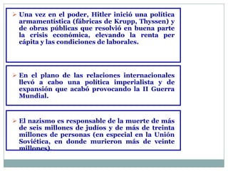  Una vez en el poder, Hitler inició una política
  armamentística (fábricas de Krupp, Thyssen) y
  de obras públicas que resolvió en buena parte
  la crisis económica, elevando la renta per
  cápita y las condiciones de laborales.




 En el plano de las relaciones internacionales
  llevó a cabo una política imperialista y de
  expansión que acabó provocando la II Guerra
  Mundial.


 El nazismo es responsable de la muerte de más
  de seis millones de judíos y de más de treinta
  millones de personas (en especial en la Unión
  Soviética, en donde murieron más de veinte
  millones).
 