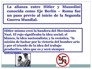 La alianza entre Hitler y Mussolini
 conocida como Eje Berlín – Roma fue
 un paso previo al inicio de la Segunda
 Guerra Mundial.


Hitler mismo creó la bandera del Movimiento
Nazi. El rojo significaba la idea social; el
blanco, la idea nacionalista; y la swástica, "la
misión de luchar por la victoria del hombre ario
y por el triunfo de la idea del trabajo
productivo, idea que es y será siempre
antisemita".
 
