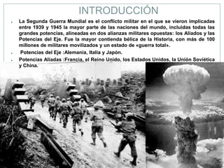 INTRODUCCIÓN
●   La Segunda Guerra Mundial es el conflicto militar en el que se vieron implicadas
    entre 1939 y 1945 la mayor parte de las naciones del mundo, incluidas todas las
    grandes potencias, alineadas en dos alianzas militares opuestas: los Aliados y las
    Potencias del Eje. Fue la mayor contienda bélica de la Historia, con más de 100
    millones de militares movilizados y un estado de «guerra total».
●   Potencias del Eje :Alemania, Italia y Japón.
●   Potencias Aliadas :Francia, el Reino Unido, los Estados Unidos, la Unión Soviética
    y China.
 