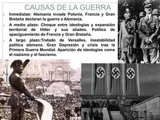 CAUSAS DE LA GUERRA
●   Inmediatas: Alemania invade Polonia, Francia y Gran
    Bretaña declaran la guerra a Alemania.
●   A medio plazo: Choque entre ideologías y expansión
    territorial de Hitler y sus aliados. Política de
    apaciguamiento de Francia y Gran Bretaña.
●   A largo plazo:Tratado de Versalles. Inestabilidad
    política alemana. Gran Depresión y crisis tras la
    Primera Guerra Mundial. Aparición de ideologías como
    el nazismo y el fascismo.
 