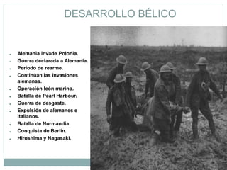 DESARROLLO BÉLICO


●   Alemania invade Polonia.
●   Guerra declarada a Alemania.
●   Período de rearme.
●   Continúan las invasiones
    alemanas.
●   Operación león marino.
●   Batalla de Pearl Harbour.
●   Guerra de desgaste.
●   Expulsión de alemanes e
    italianos.
●   Batalla de Normandía.
●   Conquista de Berlín.
●   Hiroshima y Nagasaki.
 