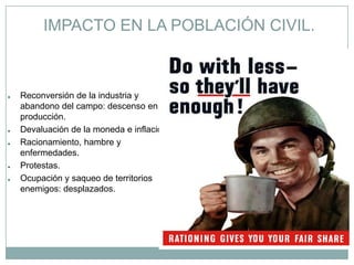 IMPACTO EN LA POBLACIÓN CIVIL.



●   Reconversión de la industria y
    abandono del campo: descenso en la
    producción.
●   Devaluación de la moneda e inflación.
●   Racionamiento, hambre y
    enfermedades.
●   Protestas.
●   Ocupación y saqueo de territorios
    enemigos: desplazados.
 