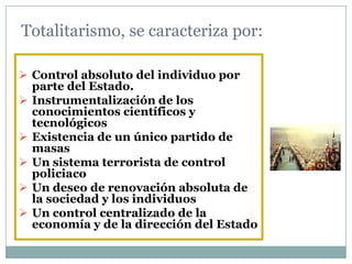 Totalitarismo, se caracteriza por:

 Control absoluto del individuo por
  parte del Estado.
 Instrumentalización de los
  conocimientos científicos y
  tecnológicos
 Existencia de un único partido de
  masas
 Un sistema terrorista de control
  policiaco
 Un deseo de renovación absoluta de
  la sociedad y los individuos
 Un control centralizado de la
  economía y de la dirección del Estado
 