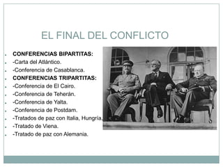 EL FINAL DEL CONFLICTO
●   CONFERENCIAS BIPARTITAS:
●   -Carta del Atlántico.
●   -Conferencia de Casablanca.
●   CONFERENCIAS TRIPARTITAS:
●   -Conferencia de El Cairo.
●   -Conferencia de Teherán.
●   -Conferencia de Yalta.
●   -Conferencia de Postdam.
●   -Tratados de paz con Italia, Hungría, Rumania, Bulgaria y Finlandia.
●   -Tratado de Viena.
●   -Tratado de paz con Alemania.
 