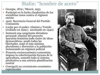 Stalin: “hombre de acero”
 Georgia, 1879 / Moscú, 1953
 Participó en la lucha clandestina de los
    socialistas rusos contra el régimen
    zarista
   1922: Secretario General del Partido
    Comunista
   Lucha por el poder: eliminó a Trotski
    (exiliado en 1929 y asesinado en 1940)
   Instauró una sangrienta dictadura
    personal: eliminó del proyecto
    marxista-leninista todo rastro de ideas
    democráticas, anuló todas las
    libertades, negó el más mínimo
    pluralismo y aterrorizó a la población
    instaurando un régimen policial
   Proyecto socioeconómico comunista:
    impuso la colectivización forzosa de la
    agricultura, sometió todo el sistema
    productivo a una estricta planificación
    central
   Consiguió un crecimiento económico
    espectacular
 