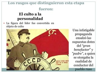 Los rasgos que distinguieron esta etapa
                        fueron:
            El culto a la
           personalidad
 La figura del líder fue convertida en
  objeto de culto
                                           Una infatigable
                                             propaganda
                                             ensalzó las
                                          supuestas dotes
                                              del “gran
                                            benefactor” y
                                          "padre", a quien
                                           se otorgaba la
                                             cualidad de
                                           conductor del
                                             pueblo ruso
 