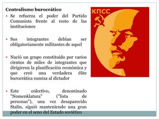 Centralismo burocrático
 Se refuerza el poder del Partido
  Comunista frente al resto de las
  instituciones

 Sus     integrantes     debían     ser
  obligatoriamente militantes de aquel

 Nació un grupo constituido por varios
  cientos de miles de integrantes que
  dirigieron la planificación económica y
  que creó una verdadera élite
  burocrática sumisa al dictador

 Este       colectivo,       denominado
  "Nomenklatura"          ("lista       de
  personas"), una vez desaparecido
  Stalin, siguió manteniendo una gran
  poder en el seno del Estado soviético
 