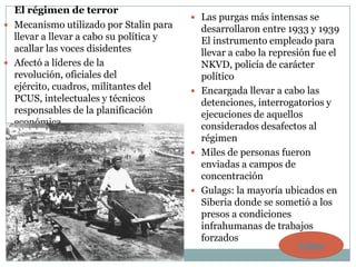 El régimen de terror
                                          Las purgas más intensas se
 Mecanismo utilizado por Stalin para      desarrollaron entre 1933 y 1939
  llevar a llevar a cabo su política y     El instrumento empleado para
  acallar las voces disidentes             llevar a cabo la represión fue el
 Afectó a líderes de la                   NKVD, policía de carácter
  revolución, oficiales del                político
  ejército, cuadros, militantes del       Encargada llevar a cabo las
  PCUS, intelectuales y técnicos           detenciones, interrogatorios y
  responsables de la planificación         ejecuciones de aquellos
  económica                                considerados desafectos al
                                           régimen
                                          Miles de personas fueron
                                           enviadas a campos de
                                           concentración
                                          Gulags: la mayoría ubicados en
                                           Siberia donde se sometió a los
                                           presos a condiciones
                                           infrahumanas de trabajos
                                           forzados
                                                                  Volver
 