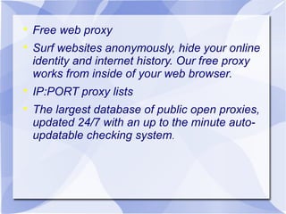 





Free web proxy
Surf websites anonymously, hide your online
identity and internet history. Our free proxy
works from inside of your web browser.
IP:PORT proxy lists
The largest database of public open proxies,
updated 24/7 with an up to the minute autoupdatable checking system.

 