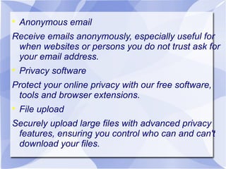 

Anonymous email

Receive emails anonymously, especially useful for
when websites or persons you do not trust ask for
your email address.


Privacy software

Protect your online privacy with our free software,
tools and browser extensions.


File upload

Securely upload large files with advanced privacy
features, ensuring you control who can and can't
download your files.

 