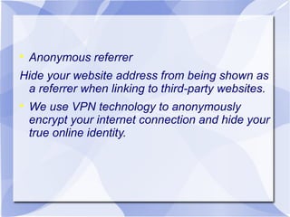 

Anonymous referrer

Hide your website address from being shown as
a referrer when linking to third-party websites.


We use VPN technology to anonymously
encrypt your internet connection and hide your
true online identity.

 
