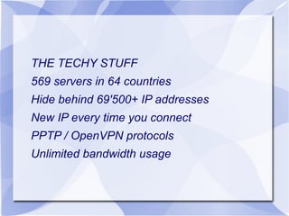 THE TECHY STUFF
569 servers in 64 countries
Hide behind 69'500+ IP addresses
New IP every time you connect
PPTP / OpenVPN protocols
Unlimited bandwidth usage

 